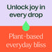 unlock joy in every drop. plant based everyday bliss